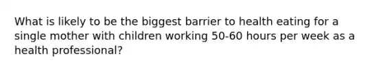 What is likely to be the biggest barrier to health eating for a single mother with children working 50-60 hours per week as a health professional?