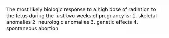 The most likely biologic response to a high dose of radiation to the fetus during the first two weeks of pregnancy is: 1. skeletal anomalies 2. neurologic anomalies 3. genetic effects 4. spontaneous abortion