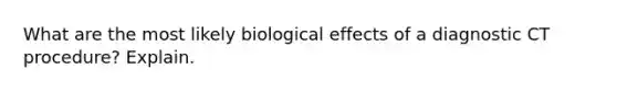 What are the most likely biological effects of a diagnostic CT procedure? Explain.