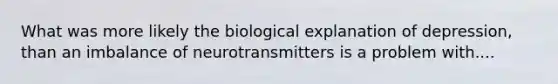 What was more likely the biological explanation of depression, than an imbalance of neurotransmitters is a problem with....