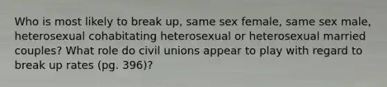 Who is most likely to break up, same sex female, same sex male, heterosexual cohabitating heterosexual or heterosexual married couples? What role do civil unions appear to play with regard to break up rates (pg. 396)?