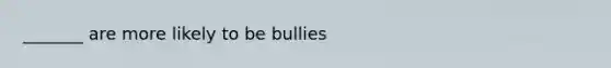 _______ are more likely to be bullies