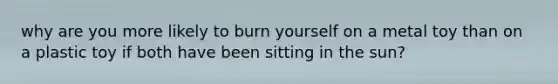 why are you more likely to burn yourself on a metal toy than on a plastic toy if both have been sitting in the sun?