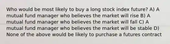 Who would be most likely to buy a long stock index future? A) A mutual fund manager who believes the market will rise B) A mutual fund manager who believes the market will fall C) A mutual fund manager who believes the market will be stable D) None of the above would be likely to purchase a futures contract