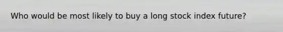 Who would be most likely to buy a long stock index future?