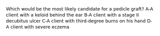 Which would be the most likely candidate for a pedicle graft? A-A client with a keloid behind the ear B-A client with a stage II decubitus ulcer C-A client with third-degree burns on his hand D-A client with severe eczema