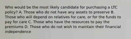 Who would be the most likely candidate for purchasing a LTC policy? A. Those who do not have any assets to preserve B. Those who will depend on relatives for care, or for the funds to pay for care C. Those who have the resources to pay the premiums D. Those who do not wish to maintain their financial independence