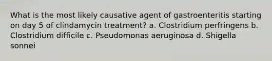 What is the most likely causative agent of gastroenteritis starting on day 5 of clindamycin treatment? a. Clostridium perfringens b. Clostridium difficile c. Pseudomonas aeruginosa d. Shigella sonnei