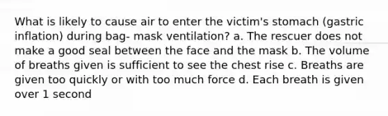 What is likely to cause air to enter the victim's stomach (gastric inflation) during bag- mask ventilation? a. The rescuer does not make a good seal between the face and the mask b. The volume of breaths given is sufficient to see the chest rise c. Breaths are given too quickly or with too much force d. Each breath is given over 1 second