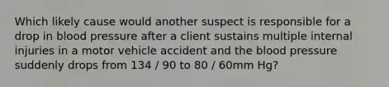 Which likely cause would another suspect is responsible for a drop in blood pressure after a client sustains multiple internal injuries in a motor vehicle accident and the blood pressure suddenly drops from 134 / 90 to 80 / 60mm Hg?