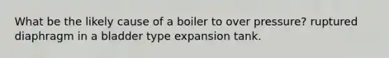 What be the likely cause of a boiler to over pressure? ruptured diaphragm in a bladder type expansion tank.