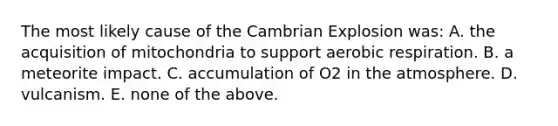 The most likely cause of the Cambrian Explosion was: A. the acquisition of mitochondria to support aerobic respiration. B. a meteorite impact. C. accumulation of O2 in the atmosphere. D. vulcanism. E. none of the above.