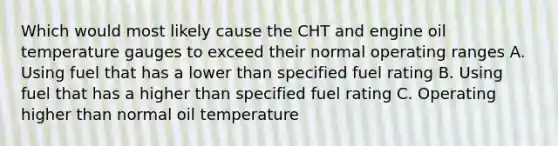 Which would most likely cause the CHT and engine oil temperature gauges to exceed their normal operating ranges A. Using fuel that has a lower than specified fuel rating B. Using fuel that has a higher than specified fuel rating C. Operating higher than normal oil temperature