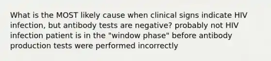 What is the MOST likely cause when clinical signs indicate HIV infection, but antibody tests are negative? probably not HIV infection patient is in the "window phase" before antibody production tests were performed incorrectly