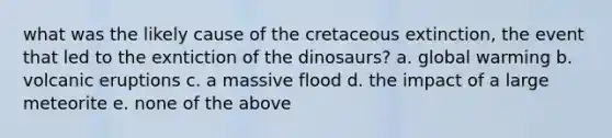 what was the likely cause of the cretaceous extinction, the event that led to the exntiction of the dinosaurs? a. global warming b. volcanic eruptions c. a massive flood d. the impact of a large meteorite e. none of the above