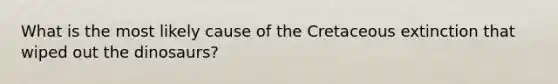 What is the most likely cause of the Cretaceous extinction that wiped out the dinosaurs?