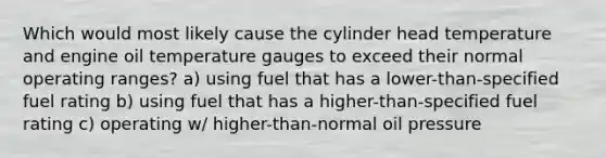 Which would most likely cause the cylinder head temperature and engine oil temperature gauges to exceed their normal operating ranges? a) using fuel that has a lower-than-specified fuel rating b) using fuel that has a higher-than-specified fuel rating c) operating w/ higher-than-normal oil pressure