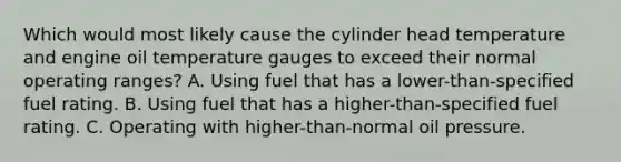 Which would most likely cause the cylinder head temperature and engine oil temperature gauges to exceed their normal operating ranges? A. Using fuel that has a lower-than-specified fuel rating. B. Using fuel that has a higher-than-specified fuel rating. C. Operating with higher-than-normal oil pressure.