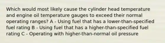 Which would most likely cause the cylinder head temperature and engine oil temperature gauges to exceed their normal operating ranges? A - Using fuel that has a lower-than-specified fuel rating B - Using fuel that has a higher-than-specified fuel rating C - Operating with higher-than-normal oil pressure