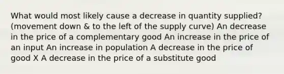 What would most likely cause a decrease in quantity supplied? (movement down & to the left of the supply curve) An decrease in the price of a complementary good An increase in the price of an input An increase in population A decrease in the price of good X A decrease in the price of a substitute good