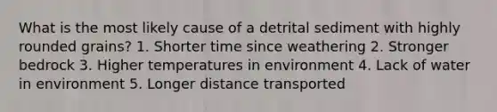 What is the most likely cause of a detrital sediment with highly rounded grains? 1. Shorter time since weathering 2. Stronger bedrock 3. Higher temperatures in environment 4. Lack of water in environment 5. Longer distance transported