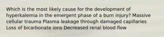 Which is the most likely cause for the development of hyperkalemia in the emergent phase of a burn injury? Massive cellular trauma Plasma leakage through damaged capillaries Loss of bicarbonate ions Decreased renal blood flow