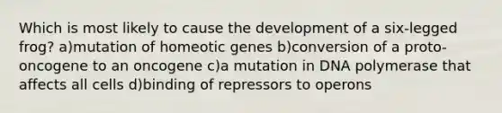 Which is most likely to cause the development of a six-legged frog? a)mutation of homeotic genes b)conversion of a proto-oncogene to an oncogene c)a mutation in DNA polymerase that affects all cells d)binding of repressors to operons