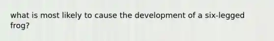 what is most likely to cause the development of a six-legged frog?