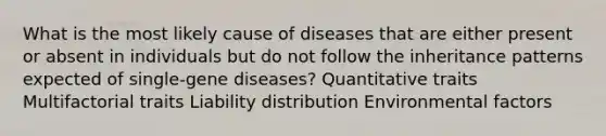 What is the most likely cause of diseases that are either present or absent in individuals but do not follow the inheritance patterns expected of single-gene diseases? Quantitative traits Multifactorial traits Liability distribution Environmental factors