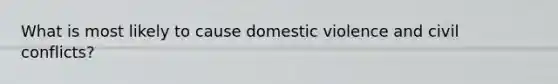 What is most likely to cause domestic violence and civil conflicts?