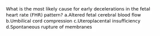 What is the most likely cause for early decelerations in the fetal heart rate (FHR) pattern? a.Altered fetal cerebral blood flow b.Umbilical cord compression c.Uteroplacental insufficiency d.Spontaneous rupture of membranes