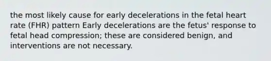 the most likely cause for early decelerations in the fetal heart rate (FHR) pattern Early decelerations are the fetus' response to fetal head compression; these are considered benign, and interventions are not necessary.