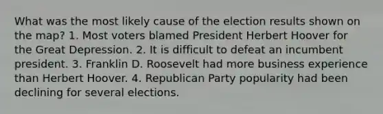 What was the most likely cause of the election results shown on the map? 1. Most voters blamed President Herbert Hoover for the Great Depression. 2. It is difficult to defeat an incumbent president. 3. Franklin D. Roosevelt had more business experience than Herbert Hoover. 4. Republican Party popularity had been declining for several elections.