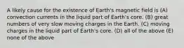 A likely cause for the existence of Earth's magnetic field is (A) convection currents in the liquid part of Earth's core. (B) great numbers of very slow moving charges in the Earth. (C) moving charges in the liquid part of Earth's core. (D) all of the above (E) none of the above