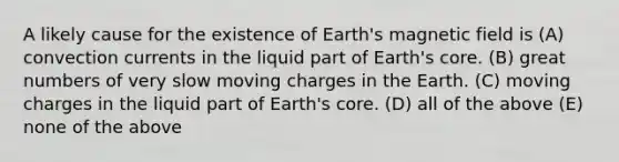 A likely cause for the existence of Earth's magnetic field is (A) convection currents in the liquid part of Earth's core. (B) great numbers of very slow moving charges in the Earth. (C) moving charges in the liquid part of Earth's core. (D) all of the above (E) none of the above