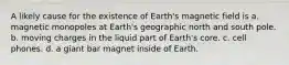 A likely cause for the existence of Earth's magnetic field is a. magnetic monopoles at Earth's geographic north and south pole. b. moving charges in the liquid part of Earth's core. c. cell phones. d. a giant bar magnet inside of Earth.