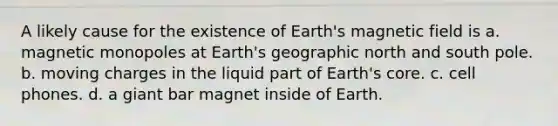 A likely cause for the existence of Earth's magnetic field is a. magnetic monopoles at Earth's geographic north and south pole. b. moving charges in the liquid part of Earth's core. c. cell phones. d. a giant bar magnet inside of Earth.