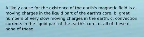 A likely cause for the existence of the earth's magnetic field is a. moving charges in the liquid part of the earth's core. b. great numbers of very slow moving charges in the earth. c. convection currents in the liquid part of the earth's core. d. all of these e. none of these