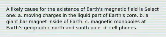 A likely cause for the existence of Earth's magnetic field is Select one: a. moving charges in the liquid part of Earth's core. b. a giant bar magnet inside of Earth. c. magnetic monopoles at Earth's geographic north and south pole. d. cell phones.