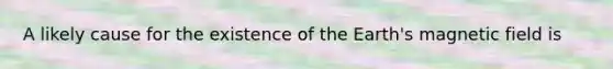 A likely cause for the existence of the Earth's magnetic field is