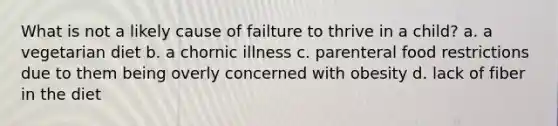 What is not a likely cause of failture to thrive in a child? a. a vegetarian diet b. a chornic illness c. parenteral food restrictions due to them being overly concerned with obesity d. lack of fiber in the diet