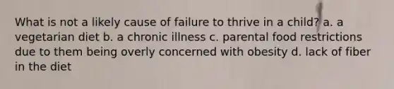 What is not a likely cause of failure to thrive in a child? a. a vegetarian diet b. a chronic illness c. parental food restrictions due to them being overly concerned with obesity d. lack of fiber in the diet