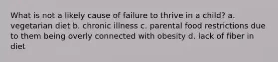 What is not a likely cause of failure to thrive in a child? a. vegetarian diet b. chronic illness c. parental food restrictions due to them being overly connected with obesity d. lack of fiber in diet