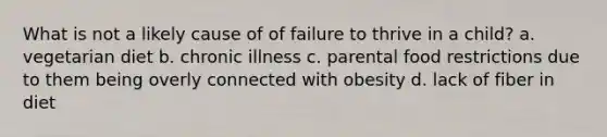 What is not a likely cause of of failure to thrive in a child? a. vegetarian diet b. chronic illness c. parental food restrictions due to them being overly connected with obesity d. lack of fiber in diet