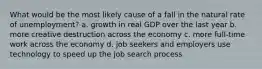 What would be the most likely cause of a fall in the natural rate of unemployment? a. growth in real GDP over the last year b. more creative destruction across the economy c. more full-time work across the economy d. job seekers and employers use technology to speed up the job search process