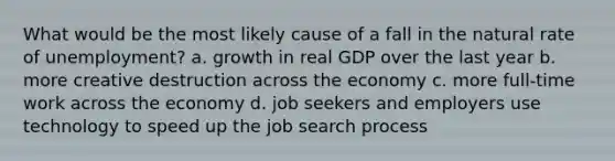 What would be the most likely cause of a fall in the natural rate of unemployment? a. growth in real GDP over the last year b. more creative destruction across the economy c. more full-time work across the economy d. job seekers and employers use technology to speed up the job search process