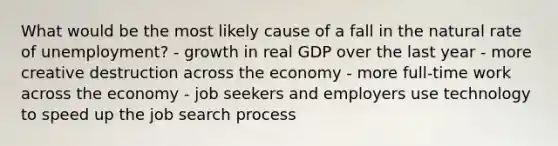 What would be the most likely cause of a fall in the natural rate of unemployment? - growth in real GDP over the last year - more creative destruction across the economy - more full-time work across the economy - job seekers and employers use technology to speed up the job search process