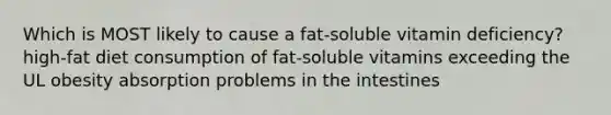 Which is MOST likely to cause a fat-soluble vitamin deficiency? high-fat diet consumption of fat-soluble vitamins exceeding the UL obesity absorption problems in the intestines