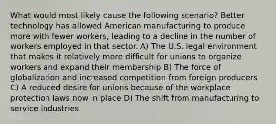 What would most likely cause the following scenario? Better technology has allowed American manufacturing to produce more with fewer workers, leading to a decline in the number of workers employed in that sector. A) The U.S. legal environment that makes it relatively more difficult for unions to organize workers and expand their membership B) The force of globalization and increased competition from foreign producers C) A reduced desire for unions because of the workplace protection laws now in place D) The shift from manufacturing to service industries