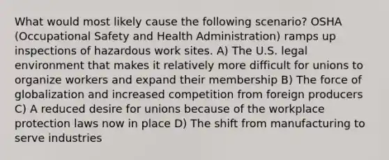 What would most likely cause the following scenario? OSHA (Occupational Safety and Health Administration) ramps up inspections of hazardous work sites. A) The U.S. legal environment that makes it relatively more difficult for unions to organize workers and expand their membership B) The force of globalization and increased competition from foreign producers C) A reduced desire for unions because of the workplace protection laws now in place D) The shift from manufacturing to serve industries